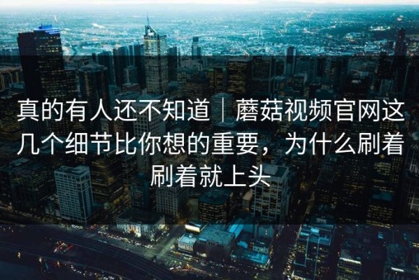 真的有人还不知道｜蘑菇视频官网这几个细节比你想的重要，为什么刷着刷着就上头