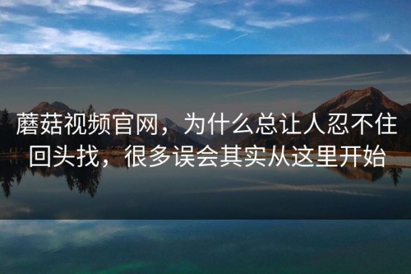 蘑菇视频官网，为什么总让人忍不住回头找，很多误会其实从这里开始