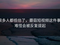 很多人都低估了，蘑菇短视频这件事，难怪会被反复提起