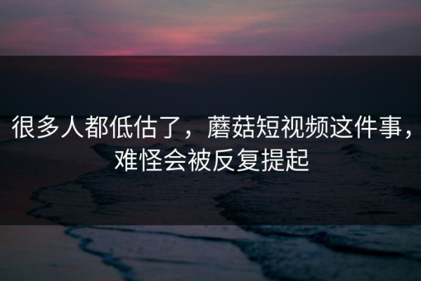 很多人都低估了，蘑菇短视频这件事，难怪会被反复提起