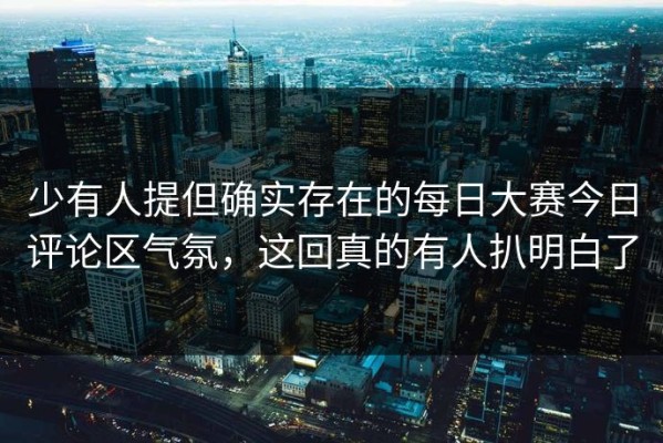 少有人提但确实存在的每日大赛今日评论区气氛，这回真的有人扒明白了