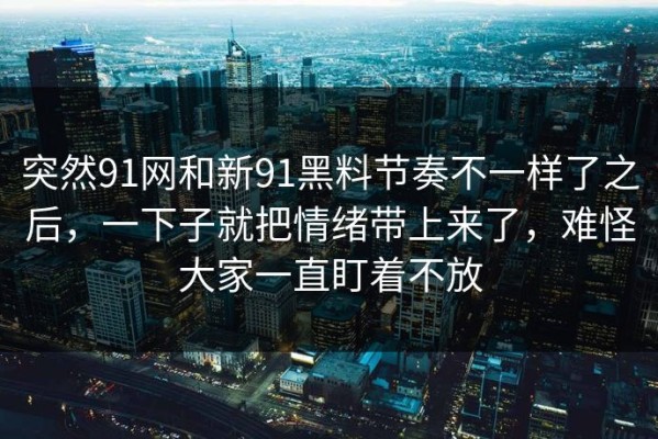 突然91网和新91黑料节奏不一样了之后，一下子就把情绪带上来了，难怪大家一直盯着不放