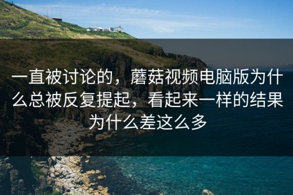 一直被讨论的，蘑菇视频电脑版为什么总被反复提起，看起来一样的结果为什么差这么多