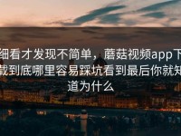 细看才发现不简单，蘑菇视频app下载到底哪里容易踩坑看到最后你就知道为什么