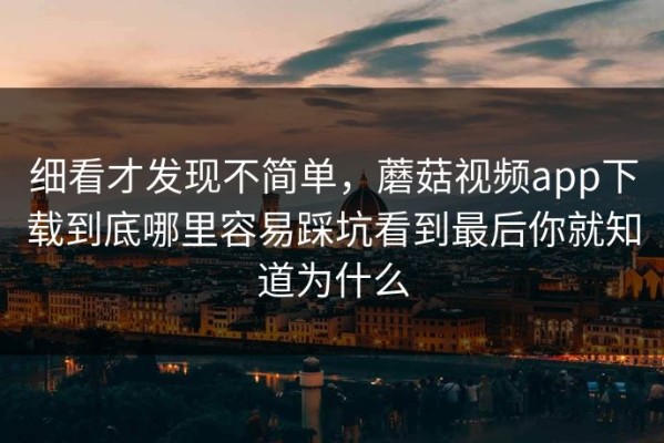 细看才发现不简单，蘑菇视频app下载到底哪里容易踩坑看到最后你就知道为什么
