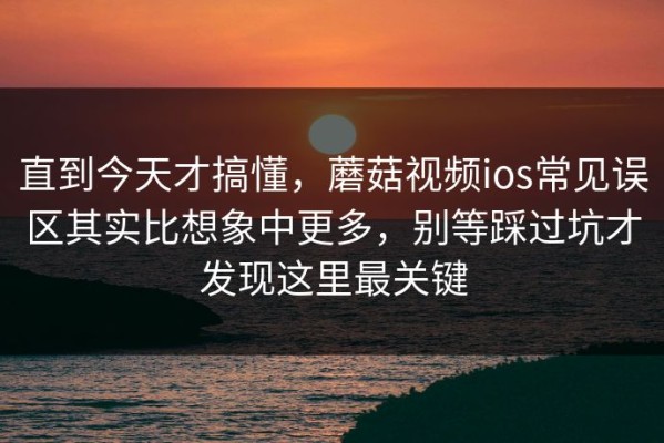 直到今天才搞懂，蘑菇视频ios常见误区其实比想象中更多，别等踩过坑才发现这里最关键