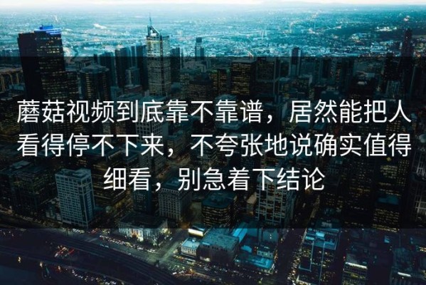 蘑菇视频到底靠不靠谱，居然能把人看得停不下来，不夸张地说确实值得细看，别急着下结论