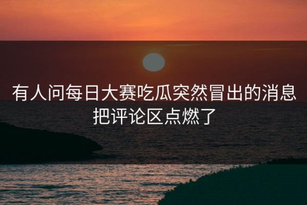 有人问每日大赛吃瓜突然冒出的消息把评论区点燃了