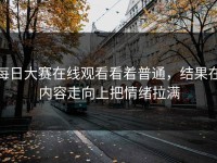 每日大赛在线观看看着普通，结果在内容走向上把情绪拉满