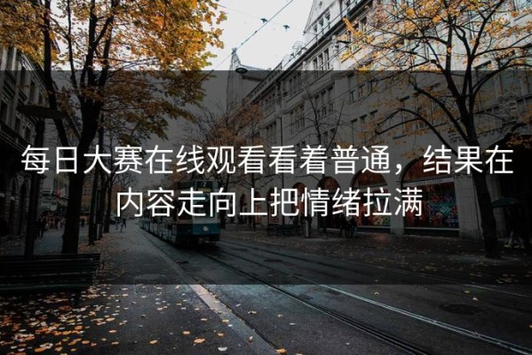 每日大赛在线观看看着普通，结果在内容走向上把情绪拉满