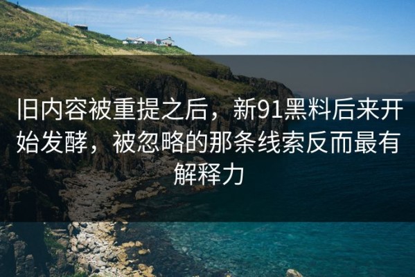 旧内容被重提之后，新91黑料后来开始发酵，被忽略的那条线索反而最有解释力