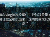 糖心Vlog这次没藏住：护肤踩雷里关键证据全被扒出来｜这周的我太反常识了