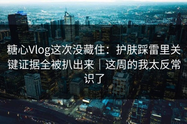 糖心Vlog这次没藏住：护肤踩雷里关键证据全被扒出来｜这周的我太反常识了