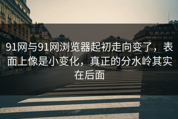 91网与91网浏览器起初走向变了，表面上像是小变化，真正的分水岭其实在后面