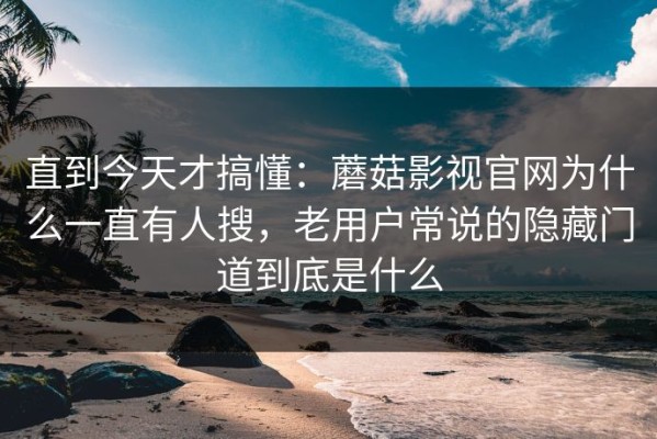 直到今天才搞懂：蘑菇影视官网为什么一直有人搜，老用户常说的隐藏门道到底是什么
