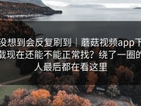 没想到会反复刷到｜蘑菇视频app下载现在还能不能正常找？绕了一圈的人最后都在看这里