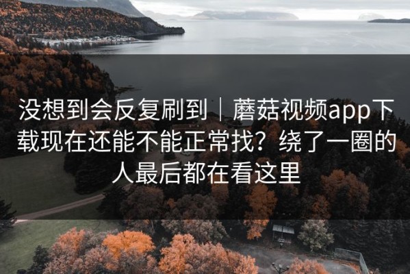 没想到会反复刷到｜蘑菇视频app下载现在还能不能正常找？绕了一圈的人最后都在看这里