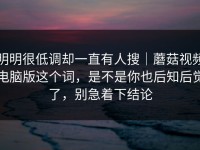 明明很低调却一直有人搜｜蘑菇视频电脑版这个词，是不是你也后知后觉了，别急着下结论