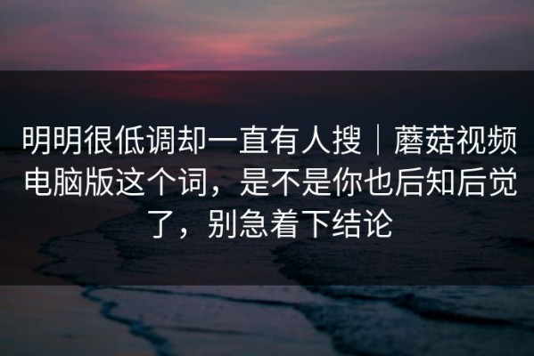 明明很低调却一直有人搜｜蘑菇视频电脑版这个词，是不是你也后知后觉了，别急着下结论