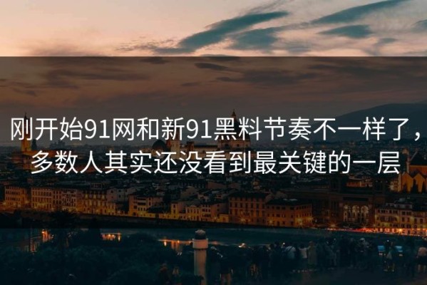 刚开始91网和新91黑料节奏不一样了，多数人其实还没看到最关键的一层