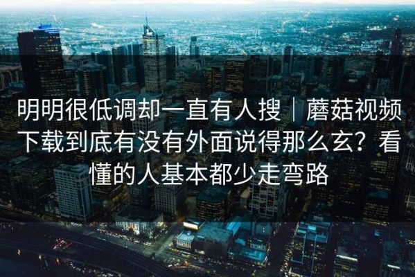 明明很低调却一直有人搜｜蘑菇视频下载到底有没有外面说得那么玄？看懂的人基本都少走弯路