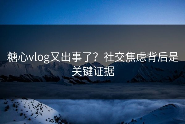 糖心vlog又出事了？社交焦虑背后是关键证据