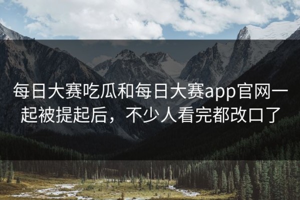 每日大赛吃瓜和每日大赛app官网一起被提起后，不少人看完都改口了