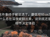 这件事终于被说透了，蘑菇视频ios为什么总在深夜被翻出来，说到底还是细节决定体验