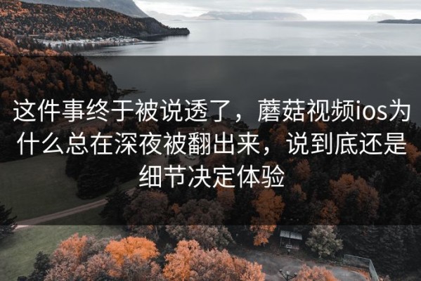 这件事终于被说透了，蘑菇视频ios为什么总在深夜被翻出来，说到底还是细节决定体验