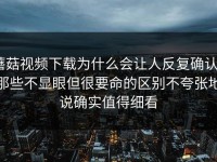 蘑菇视频下载为什么会让人反复确认｜那些不显眼但很要命的区别不夸张地说确实值得细看