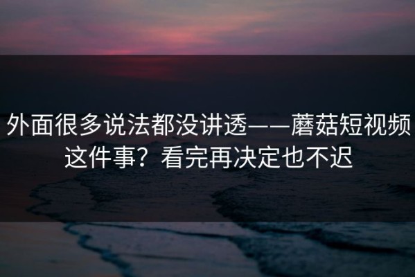 外面很多说法都没讲透——蘑菇短视频这件事？看完再决定也不迟