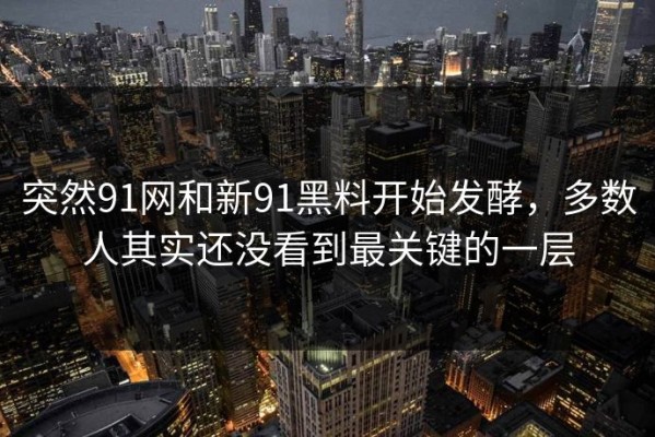 突然91网和新91黑料开始发酵，多数人其实还没看到最关键的一层