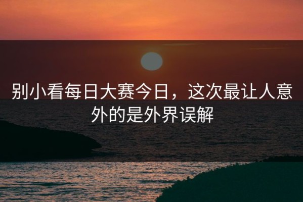 别小看每日大赛今日，这次最让人意外的是外界误解