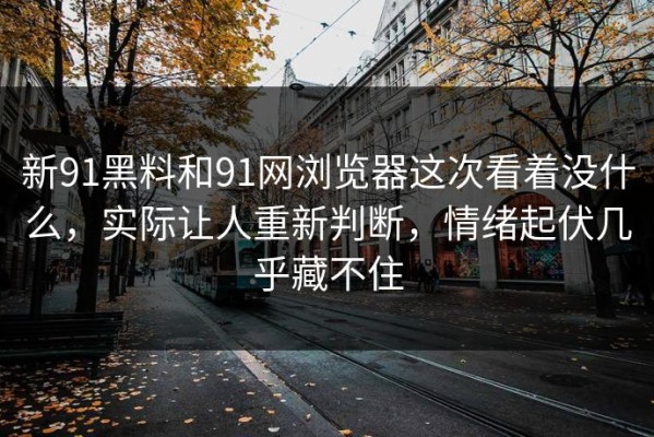 新91黑料和91网浏览器这次看着没什么，实际让人重新判断，情绪起伏几乎藏不住