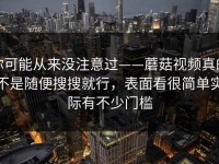 你可能从来没注意过——蘑菇视频真的不是随便搜搜就行，表面看很简单实际有不少门槛