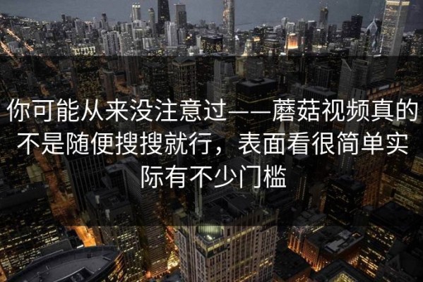 你可能从来没注意过——蘑菇视频真的不是随便搜搜就行，表面看很简单实际有不少门槛