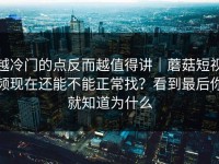 越冷门的点反而越值得讲｜蘑菇短视频现在还能不能正常找？看到最后你就知道为什么