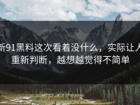 新91黑料这次看着没什么，实际让人重新判断，越想越觉得不简单