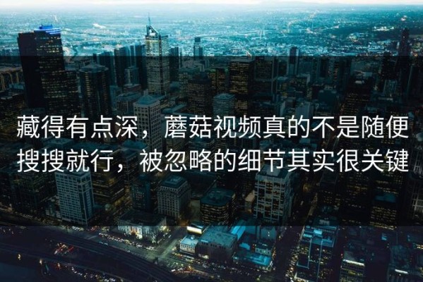 藏得有点深，蘑菇视频真的不是随便搜搜就行，被忽略的细节其实很关键