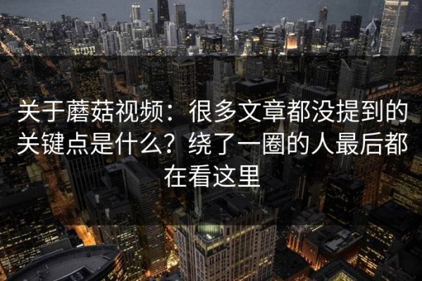 关于蘑菇视频：很多文章都没提到的关键点是什么？绕了一圈的人最后都在看这里