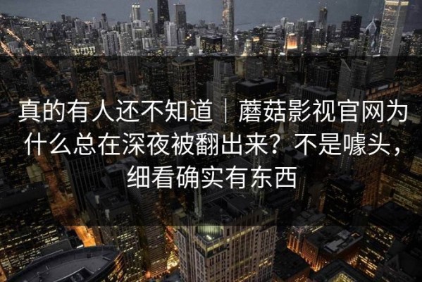 真的有人还不知道｜蘑菇影视官网为什么总在深夜被翻出来？不是噱头，细看确实有东西