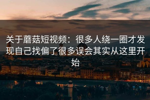 关于蘑菇短视频：很多人绕一圈才发现自己找偏了很多误会其实从这里开始