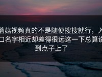 蘑菇视频真的不是随便搜搜就行，入口名字相近却差得很远这一下总算说到点子上了