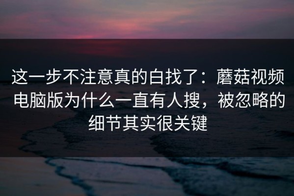 这一步不注意真的白找了：蘑菇视频电脑版为什么一直有人搜，被忽略的细节其实很关键