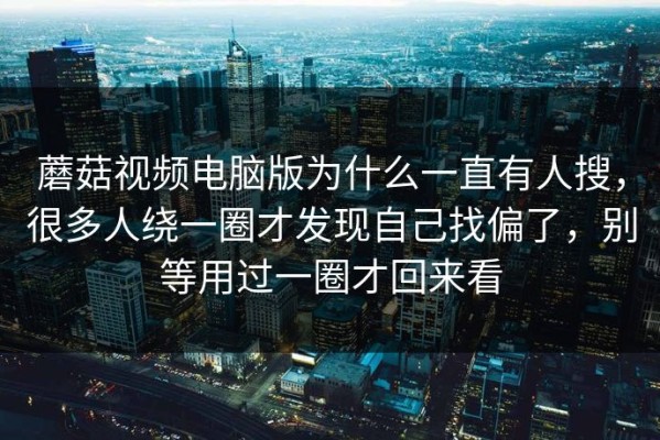 蘑菇视频电脑版为什么一直有人搜，很多人绕一圈才发现自己找偏了，别等用过一圈才回来看
