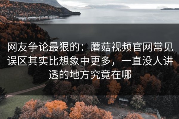网友争论最狠的：蘑菇视频官网常见误区其实比想象中更多，一直没人讲透的地方究竟在哪
