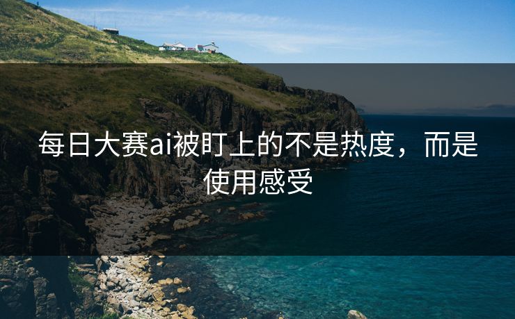 每日大赛ai被盯上的不是热度，而是使用感受