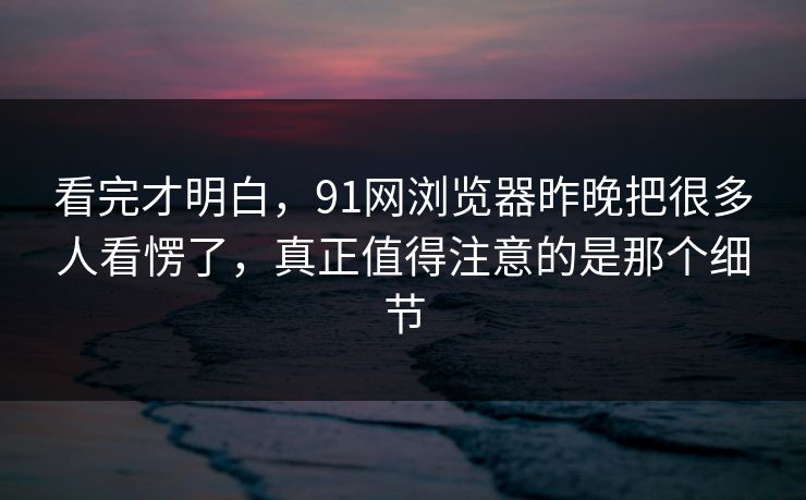看完才明白，91网浏览器昨晚把很多人看愣了，真正值得注意的是那个细节