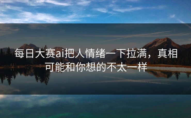 每日大赛ai把人情绪一下拉满，真相可能和你想的不太一样