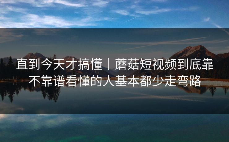 直到今天才搞懂｜蘑菇短视频到底靠不靠谱看懂的人基本都少走弯路